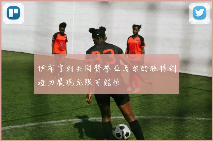 伊布亨利共同赞誉亚马尔的独特创造力展现无限可能性