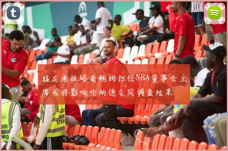 猛龙老板塔南鲍姆担任NBA董事会主席或将影响伦纳德合同调查结果
