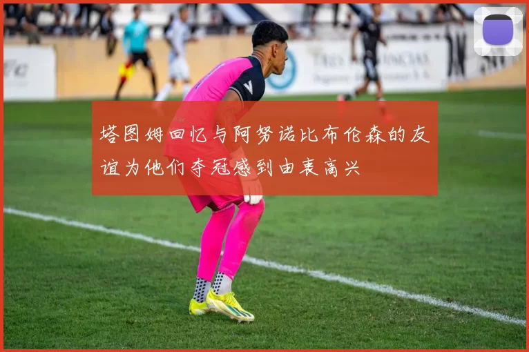 塔图姆回忆与阿努诺比布伦森的友谊为他们夺冠感到由衷高兴