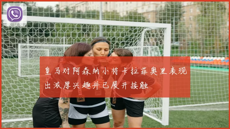 皇马对阿森纳小将卡拉菲奥里表现出浓厚兴趣并已展开接触